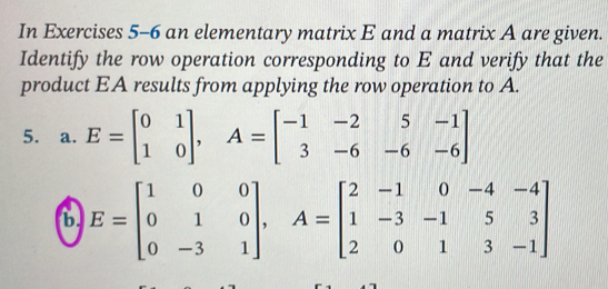 In Exercises 5-6 an elementary matrix E and a matrix A are given.
Identify the row operation corresponding to E and verify that the
product EA results from applying the row operation to A.
5. a. E=beginbmatrix 0&1 1&0endbmatrix , A=beginbmatrix -1&-2&5&-1 3&-6&-6&-6endbmatrix
b E=beginbmatrix 1&0&0 0&1&0 0&-3&1endbmatrix , A=beginbmatrix 2&-1&0&-4&-4 1&-3&-1&5&3 2&0&1&3&-1endbmatrix