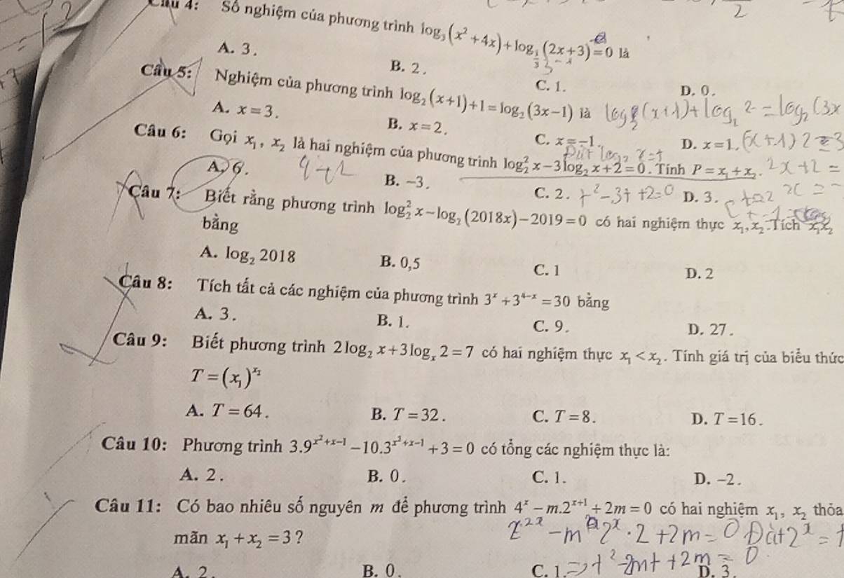 Cầu 4:  Số nghiệm của phương trình log _3(x^2+4x)+log _3(2x+3)=0 là
A. 3 . B. 2 .
Cầu 5:  Nghiệm của phương trình log _2(x+1)+1=log _2(3x-1) là
C. 1. D. 0 .
B.
A. x=3. x=2. C. x=-1
D. x=1
Câu 6: Gọi x_1,x_2 là hai nghiệm của phương trình log _2^(2x-3log _2)x+2=0. Tinh P=x_1+x_2
A, 6 . B. ~3 .
C. 2 . D. 3.
Câu 7: Biết rằng phương trình log _2^(2x-log _2)(2018x)-2019=0 có hai nghiệm thực Tích
bằng
x_1,x_2
A. log _22018 B. 0,5 C. 1
D. 2
Câu 8: Tích tất cả các nghiệm của phương trình 3^x+3^(4-x)=30 bằng
A. 3 . B. 1.
C. 9 D. 27 .
Câu 9: Biết phương trình 2log _2x+3log _x2=7 có hai nghiệm thực x_1 . Tính giá trị của biểu thức
T=(x_1)^x_1
A. T=64. B. T=32. C. T=8. D. T=16.
Câu 10: Phương trình 3.9^(x^2)+x-1-10.3^(x^2)+x-1+3=0 có tổng các nghiệm thực là:
A. 2 . B. 0 . C. 1. D. -2 .
Câu 11: Có bao nhiêu số nguyên m để phương trình 4^x-m.2^(x+1)+2m=0 có hai nghiệm x_1,x_2 thỏa
mãn x_1+x_2=3 ?
A. 2. B. 0 . C. D. 3 .