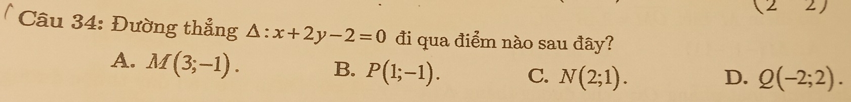 (22) 
Câu 34: Đường thẳng △ :x+2y-2=0 đi qua điểm nào sau đây?
A. M(3;-1).
B. P(1;-1). C. N(2;1). D. Q(-2;2).