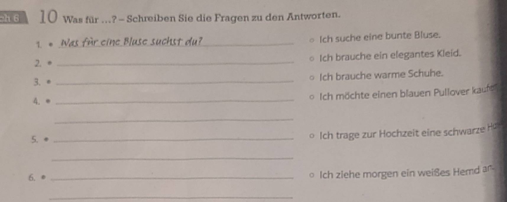 ch6 10 Was für ..? - Schreiben Sie die Fragen zu den Antworten. 
1. * Was für eine Bluse suchst du?_ 
Ich suche eine bunte Bluse. 
Ich brauche ein elegantes Kleid. 
2. 。_ 
3. ●_ 
Ich brauche warme Schuhe. 
4. e_ 
Ich möchte einen blauen Pullover kaufer 
_ 
5. 
_Ich trage zur Hochzeit eine schwarze Ho 
_ 
6. 
_。 Ich ziehe morgen ein weißes Hemd ar- 
_