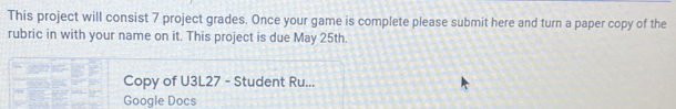 This project will consist 7 project grades. Once your game is complete please submit here and turn a paper copy of the 
rubric in with your name on it. This project is due May 25th. 
Copy of U3L27 - Student Ru... 
Google Docs