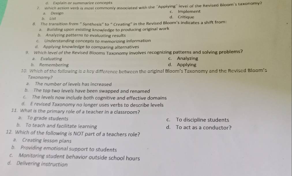 d. Explain or summarize concepts
7. Which action verb is most commonly associated with the ''Appiying'' level of the Revised Bloom's taxonomy?
a. Design c. Implement
b. List d. Critique
8. The transition from “ Synthesis” to “ Creating” in the Revised Bloom’s indicates a shift from:
a. Building upon existing knowledge to producing original work
b. Analyzing patterns to evaluating results
c. Understanding concepts to memorizing information
d. Applying knowledge to comparing alternatives
9. Which level of the Revised Blooms Taxonomy involves recognizing patterns and solving problems?
a. Evaluating c. Analyzing
b. Remembering d. Applying
10. Which of the following is a key difference between the original Bloom’s Taxonomy and the Revised Bloom’s
Taxonomy?
a. The number of levels has increased
b. The top two levels have been swapped and renamed
c. The levels now include both cognitive and effective domains
d. E revised Taxonomy no longer uses verbs to describe levels
11. What is the primary role of a teacher in a classroom?
a. To grade students c. To discipline students
b. To teach and facilitate learning d. To act as a conductor?
12. Which of the following is NOT part of a teachers role?
a. Creating lesson plans
b. Providing emotional support to students
c. Monitoring student behavior outside school hours
d. Delivering instruction