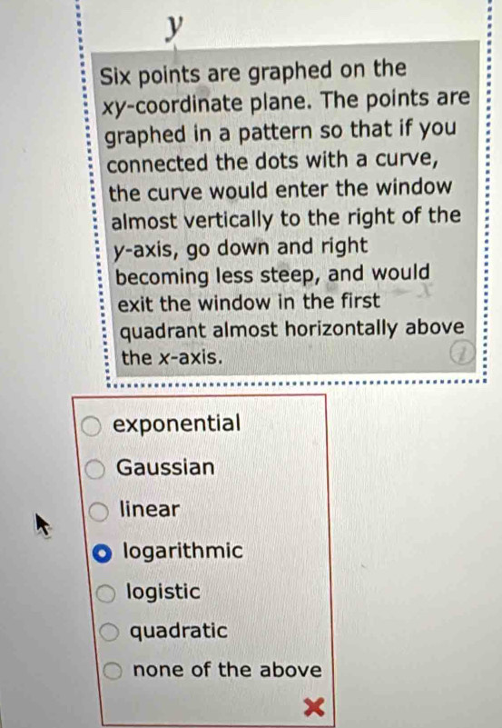 y
Six points are graphed on the
xy -coordinate plane. The points are
graphed in a pattern so that if you
connected the dots with a curve,
the curve would enter the window
almost vertically to the right of the
y-axis, go down and right
becoming less steep, and would
exit the window in the first
quadrant almost horizontally above
the x-axis.
exponential
Gaussian
linear
logarithmic
logistic
quadratic
none of the above