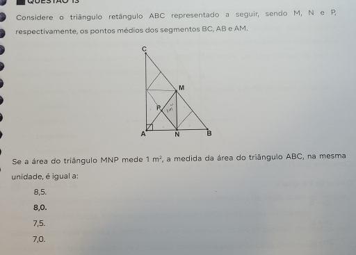 Considere o triângulo retângulo ABC representado a seguir, sendo M, N e P,
respectivamente, os pontos médios dos segmentos BC, AB e AM.
Se a área do triângulo MNP mede 1m^2 , a medida da área do triângulo ABC, na mesma
unidade, é igual a:
8,5.
8, 0.
7, 5.
7, 0.