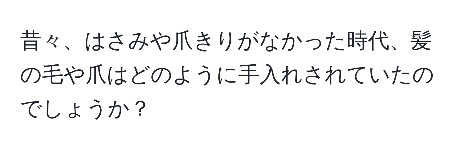 昔々、はさみや爪きりがなかった時代、髪の毛や爪はどのように手入れされていたのでしょうか？