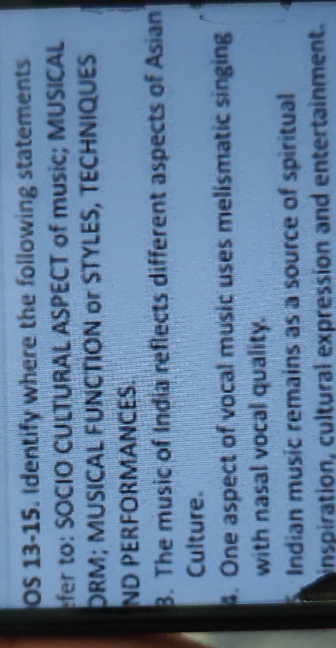 OS 13-15. Identify where the following statements 
fer to: SOCIO CULTURAL ASPECT of music; MUSICAL 
DRM; MUSICAL FUNCTION or STYLES, TECHNIQUES 
ND PERFORMANCES. 
3. The music of India reflects different aspects of Asian 
Culture. 
4. One aspect of vocal music uses melismatic singing 
with nasal vocal quality. 
Indian music remains as a source of spiritual 
inspiration, cultural expression and entertainment.