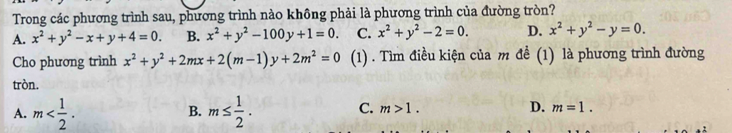 Trong các phương trình sau, phương trình nào không phải là phương trình của đường tròn?
A. x^2+y^2-x+y+4=0. B. x^2+y^2-100y+1=0. C. x^2+y^2-2=0. D. x^2+y^2-y=0. 
Cho phương trình x^2+y^2+2mx+2(m-1)y+2m^2=0 (1) . Tìm điều kiện của m để (1) là phương trình đường
tròn.
A. m . m≤  1/2 . 
B.
D.
C. m>1. m=1.