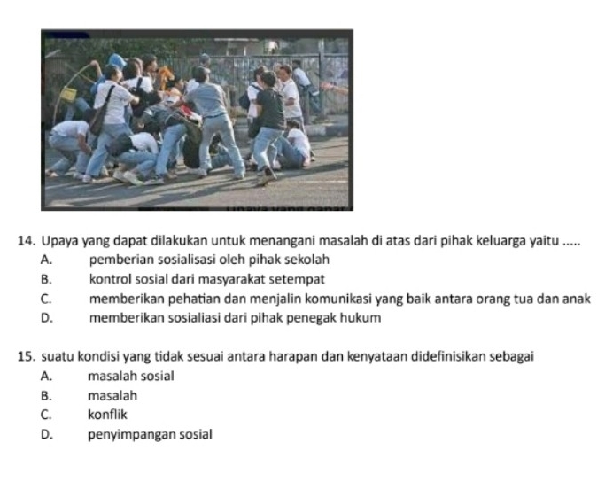 Upaya yang dapat dilakukan untuk menangani masalah di atas dari pihak keluarga yaitu .....
A. pemberian sosialisasi oleh pihak sekolah
B. kontrol sosial dari masyarakat setempat
C. memberikan pehatian dan menjalin komunikasi yang baik antara orang tua dan anak
D. memberikan sosialiasi dari pihak penegak hukum
15. suatu kondisi yang tidak sesuai antara harapan dan kenyataan didefinisikan sebagai
A. masalah sosial
B. masalah
C. konflik
D. penyimpangan sosial