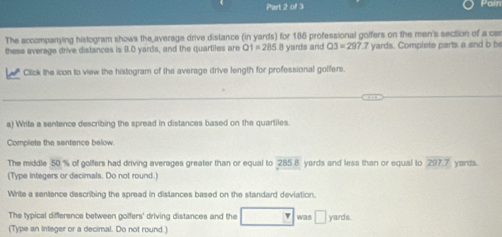 Poin 
The accompanying histogram shows the average drive distance (in yards) for 186 professional golfers on the men's section of a car 
these everage drive distances is 9.0 yards, and the quartiles are Q1=285 B yards and Q3=297.7 yards. Complete parts a and b be 
Click the icon to view the histogram of the average drive length for professional golfers. 
_ 
a) Write a sentence describing the spread in distances based on the quartiles. 
Complete the sentence below. 
The middle 50 % of golfers had driving averages greater than or equal to 285.8 yards and less than or equal to 297.7 yards. 
(Type integers or decimals. Do not round.) 
Write a sentence describing the spread in distances based on the standard deviation. 
The typical difference between golfers' driving distances and the was □ yards. 
(Type an integer or a decimal. Do not round.)