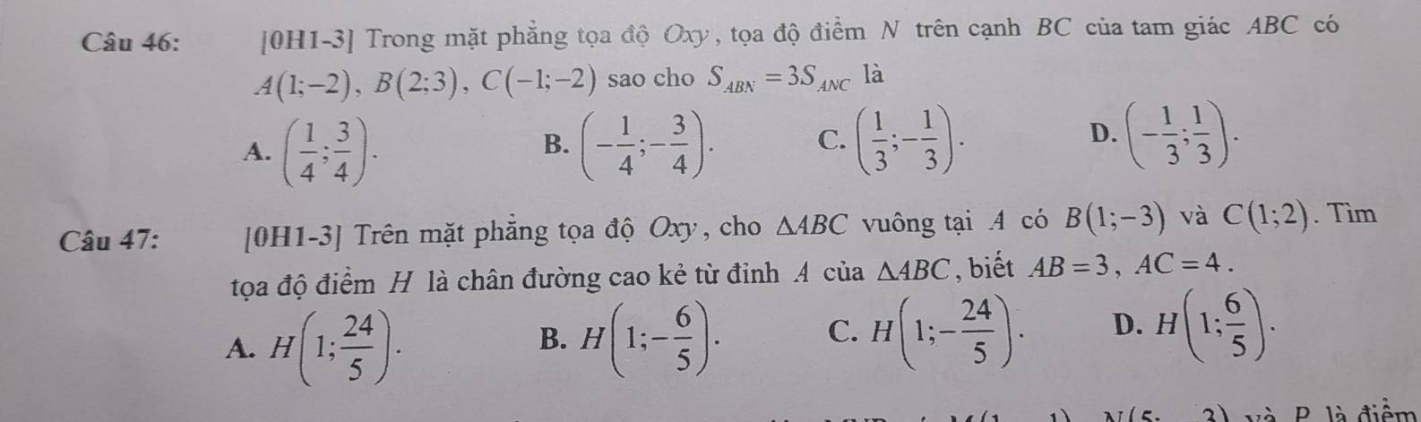 [0H1-3] Trong mặt phẳng tọa độ Oxy, tọa độ điểm N trên cạnh BC của tam giác ABC có
A(1;-2), B(2;3), C(-1;-2) sao cho S_ABN=3S_ANC là
A. ( 1/4 ; 3/4 ). (- 1/4 ;- 3/4 ). 
B.
C. ( 1/3 ;- 1/3 ). (- 1/3 ; 1/3 ). 
D.
Câu 47: [0H1-3] Trên mặt phẳng tọa độ Oxy, cho △ ABC vuông tại A có B(1;-3) và C(1;2). Tìm
tọa độ điểm H là chân đường cao kẻ từ đinh A của △ ABC , biết AB=3, AC=4.
A. H(1; 24/5 ). H(1;- 6/5 ). 
B.
C. H(1;- 24/5 ). D. H(1; 6/5 ). 
(5 P là điểm