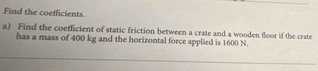 Find the coefficients. 
a) Find the coefficient of static friction between a crate and a wooden floor if the crate 
has a mass of 400 kg and the horizontal force applied is 1600 N.