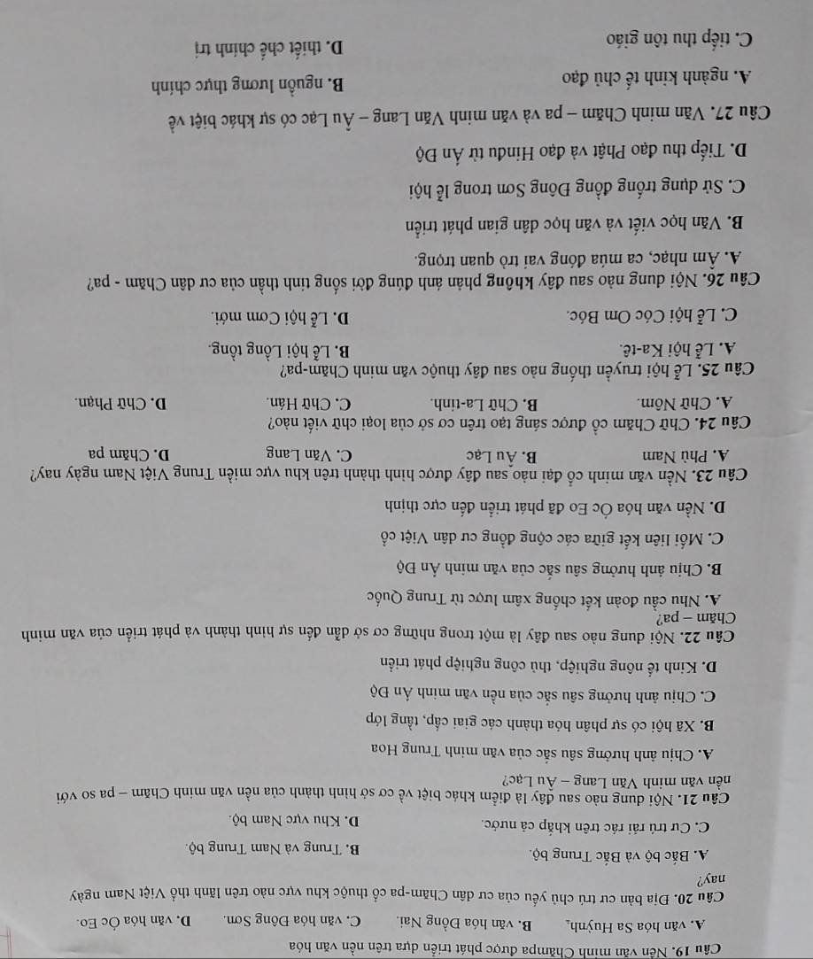 Nền văn minh Chămpa được phát triển dựa trên nền văn hóa
A. văn hóa Sa Huỳnh B. văn hóa Đồng Nai. C. văn hóa Đông Sơn. D. văn hóa Óc Eo.
Câu 20. Địa bàn cư trú chủ yếu của cư dân Chăm-pa cổ thuộc khu vực nào trên lãnh thổ Việt Nam ngày
nay?
A. Bắc bộ và Bắc Trung bộ. B. Trung và Nam Trung bộ.
C. Cư trú rải rác trên khắp cả nước. D. Khu vực Nam bộ.
Câu 21. Nội dung nào sau đây là điểm khác biệt về cơ sở hình thành của nền văn minh Chăm - pa so với
nền văn minh Văn Lang - Âu Lạc?
A. Chịu ảnh hưởng sâu sắc của văn minh Trung Hoa
B. Xã hội có sự phân hóa thành các giai cấp, tầng lớp
C. Chịu ảnh hưởng sâu sắc của nền văn minh Án Độ
D. Kinh tế nông nghiệp, thủ công nghiệp phát triển
Câu 22. Nội dung nào sau đây là một trong những cơ sở dẫn đến sự hình thành và phát triển của văn minh
Chăm - pa?
A. Nhu cầu đoàn kết chống xâm lược từ Trung Quốc
B. Chịu ảnh hưởng sâu sắc của văn minh Ấn Độ
C. Mối liên kết giữa các cộng đồng cư dân Việt cổ
D. Nền văn hóa Ốc Eo đã phát triển đến cực thịnh
Câu 23. Nền văn minh cổ đại nào sau đây được hình thành trên khu vực miền Trung Việt Nam ngày nay?
A. Phù Nam B. Âu Lạc C. Văn Lang D. Chăm pa
Câu 24. Chữ Chăm cổ được sáng tạo trên cơ sở của loại chữ viết nào?
A. Chữ Nôm. B. Chữ La-tinh. C. Chữ Hán. D. Chữ Phạn.
Câu 25. Lễ hội truyền thống nào sau đây thuộc văn minh Chăm-pa?
A. Lễ hội Ka-tê. B. Lễ hội Lồng tồng.
C. Lễ hội Cóc Om Bóc. D. Lễ hội Cơm mới.
Câu 26. Nội dung nào sau đây không phản ánh đúng đời sống tinh thần của cư dân Chăm - pa?
A Âm nhạc, ca múa đóng vai trò quan trọng.
B. Văn học viết và văn học dân gian phát triển
C. Sử dụng trống đồng Đông Sơn trong lễ hội
D. Tiếp thu đạo Phật và đạo Hinđu từ Ấn Độ
Câu 27. Văn minh Chăm - pa và văn minh Văn Lang - Âu Lạc có sự khác biệt về
A. ngành kinh tế chủ đạo B. nguồn lương thực chính
C. tiếp thu tôn giáo D. thiết chế chính trị