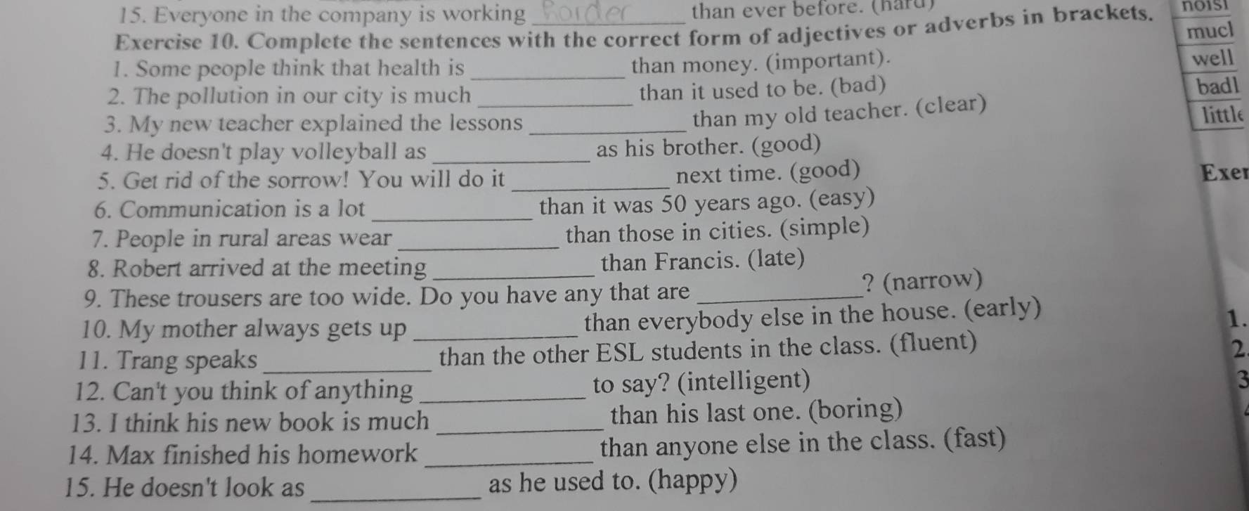 Everyone in the company is working than ever before. (hard) 
Exercise 10. Complete the sentences with the correct form of adjectives or adverbs in brackets. no1si 
mucl 
1. Some people think that health is_ 
than money. (important). 
well 
2. The pollution in our city is much_ 
than it used to be. (bad) badl 
than my old teacher. (clear) 
3. My new teacher explained the lessons _little 
4. He doesn't play volleyball as _as his brother. (good) 
5. Get rid of the sorrow! You will do it_ 
next time. (good) Exer 
_ 
6. Communication is a lot 
than it was 50 years ago. (easy) 
7. People in rural areas wear _than those in cities. (simple) 
8. Robert arrived at the meeting than Francis. (late) 
9. These trousers are too wide. Do you have any that are_ ? (narrow) 
10. My mother always gets up 
than everybody else in the house. (early) 
1. 
11. Trang speaks __than the other ESL students in the class. (fluent) 2 
12. Can't you think of anything _to say? (intelligent) 
3 
13. I think his new book is much_ than his last one. (boring) 
14. Max finished his homework _than anyone else in the class. (fast) 
_ 
15. He doesn't look as as he used to. (happy)