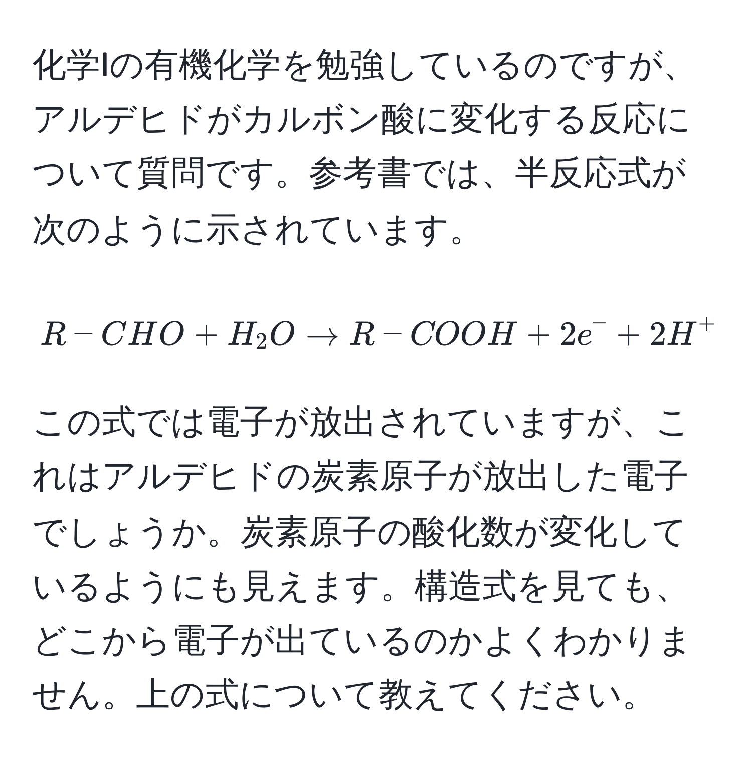 化学Iの有機化学を勉強しているのですが、アルデヒドがカルボン酸に変化する反応について質問です。参考書では、半反応式が次のように示されています。
$$R-CHO + H_2O arrow R-COOH + 2e^(- + 2H^+ quad (中性条件))$$
この式では電子が放出されていますが、これはアルデヒドの炭素原子が放出した電子でしょうか。炭素原子の酸化数が変化しているようにも見えます。構造式を見ても、どこから電子が出ているのかよくわかりません。上の式について教えてください。