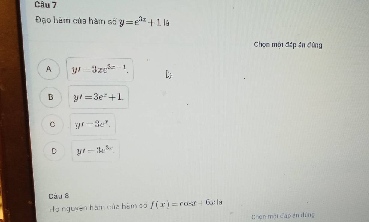 Đạo hàm của hàm số y=e^(3x)+1 là
Chọn một đáp án đúng
A y'=3xe^(3x-1).
B y'=3e^x+1.
C y'=3e^x.
D y'=3e^(3x)
Câu 8
Họ nguyên hàm của hàm số f(x)=cos x+6x là
Chọn một đáp án đúng