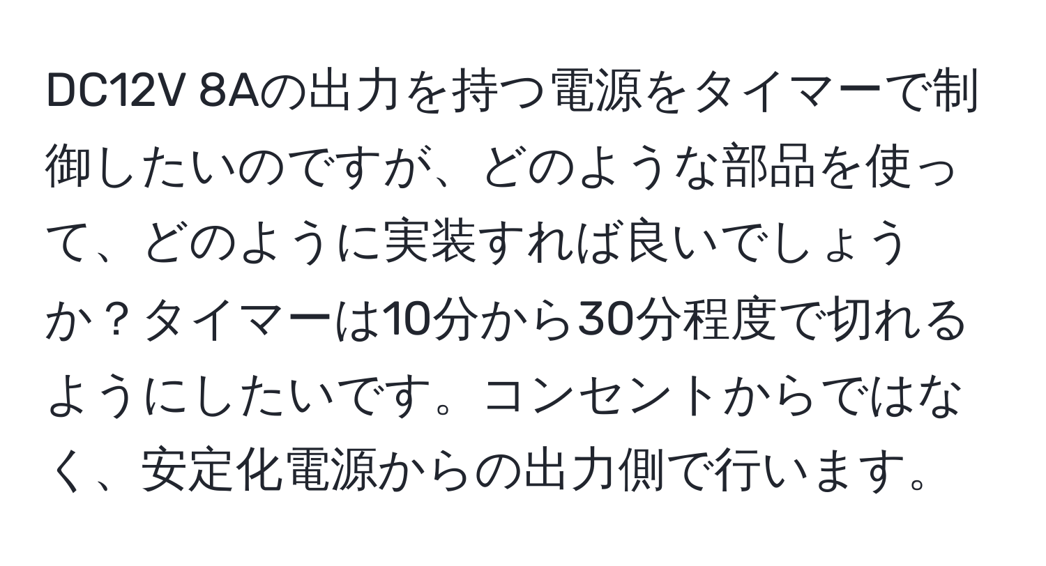 DC12V 8Aの出力を持つ電源をタイマーで制御したいのですが、どのような部品を使って、どのように実装すれば良いでしょうか？タイマーは10分から30分程度で切れるようにしたいです。コンセントからではなく、安定化電源からの出力側で行います。