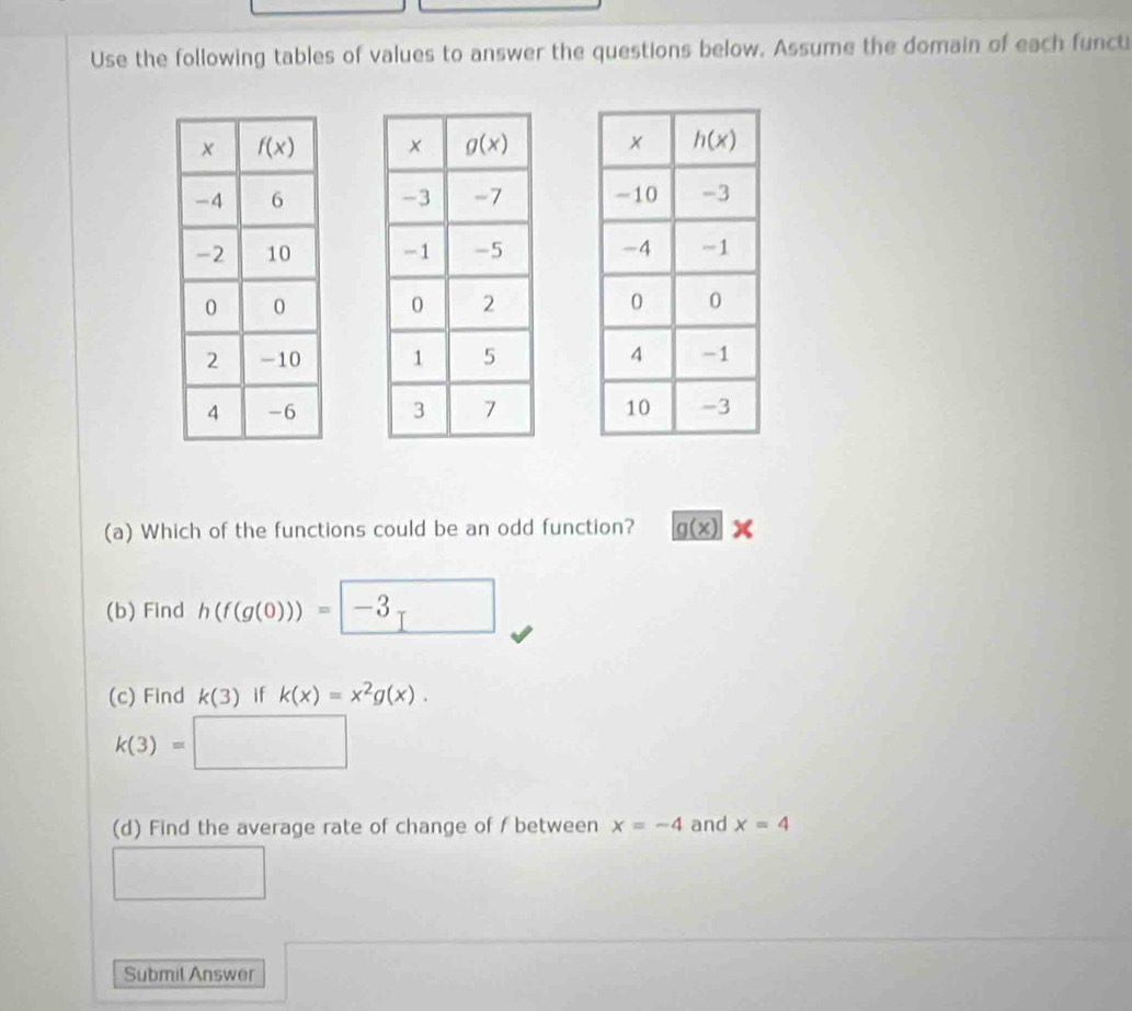 Use the following tables of values to answer the questions below. Assume the domain of each funct
  
  
  
  
  
(a) Which of the functions could be an odd function? _ g(x)
(b) Find h(f(g(0)))=□ -3
(c) Find k(3) if k(x)=x^2g(x).
k(3)=□
(d) Find the average rate of change of f between x=-4 and x=4
□
Submil Answer