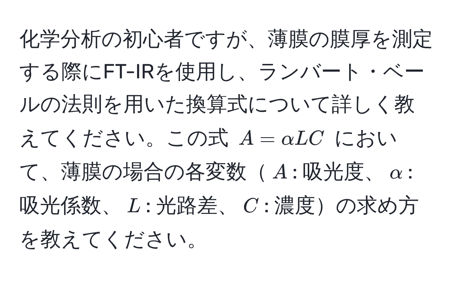 化学分析の初心者ですが、薄膜の膜厚を測定する際にFT-IRを使用し、ランバート・ベールの法則を用いた換算式について詳しく教えてください。この式 $A = alpha L C$ において、薄膜の場合の各変数$A$: 吸光度、$alpha$: 吸光係数、$L$: 光路差、$C$: 濃度の求め方を教えてください。