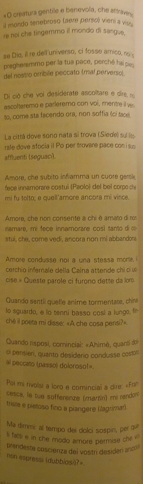 «O creatura gentile e benevola, che attraver
il mondo tenebroso (aere perso) vieni a visi 
re noi che tingemmo il mondo di sangue,
se Dio, il re dell'universo, ci fosse arnico, no 
pregheremmo per la tua pace, perché hai pi
del nostro orribile peccato (mal perverso).
Di cò che voi desiderate ascoltare e dire, no
ascolteremo e parleremo con voi, mentre il ve.
to, come sta facendo ora, non soffia (ci tace).
La città dove sono nata si trova (Siede) sul lito
rale dove sfocia il Po per trovare pace con i su
affluenti (seguaci).
Amore, che subito infiamma un cuore gentile,
fece innamorare costuí (Paolo) del bel corpo ch
mi fu tolto; e quell’amore ancora mi vince.
Amore, che non consente a chi è amato di no
riamare, mi fece innamorare così tanto di ∞
stui, che, come vedi, ancora non mi abbandona
Amore condusse noi a una stessa morte,
cerchio infernale della Caina attende chi ci u
cise. Queste parole ci furono dette da lor.
Quando sentii quelle anime tormentate, china
lo sguardo, e lo tenni basso così a lungo, fi
ché il poeta mi disse: «A che cosa pensi?».
Quando risposi, cominciai: «Ahimè, quanti do
ci pensieri, quanto desiderio condusse costor
al peccato (passo) doloroso!».
Poi mi rivolsi a loro e comincial a dire: «Fra
cesca, le tue sofferenze (martiri) mi rendon
triste e pietoso fino a piangere (lagriman)
Ma dimmi: al tempo dei dolci sospiri, per qua
li fatti e in che modo amore permise che 
prendeste coscienza dei vostri desideri anco 
non espressi (dubbiosi)?»