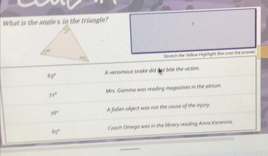 What is the angle x in the triangle?
7
Stretch the Yellow Highlight Box over the answer.
63° A venomous snake did not bite the victim.
Mrs. Gamma was reading magazines in the atrium.
72^6
78° A fallen object was not the cause of the injury.
85° Coach Omega was in the library reading Anna Karenina.
_