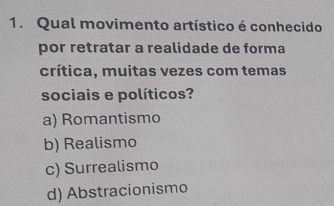 Qual movimento artístico é conhecido
por retratar a realidade de forma
crítica, muitas vezes com temas
sociais e políticos?
a) Romantismo
b) Realismo
c) Surrealismo
d) Abstracionismo