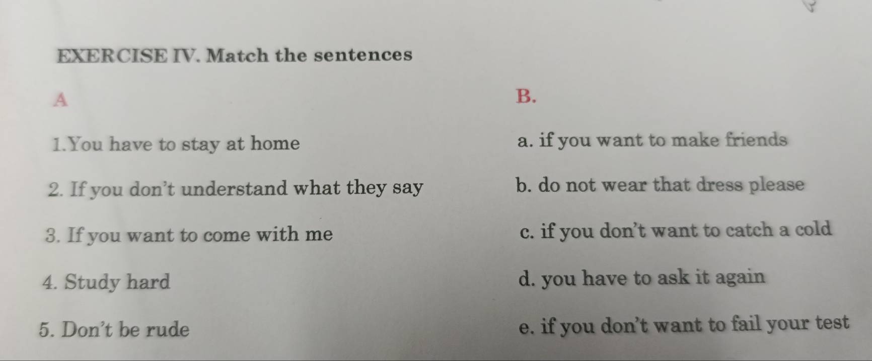 EXERCISE IV. Match the sentences
A
B.
1.You have to stay at home a. if you want to make friends
2. If you don’t understand what they say b. do not wear that dress please
3. If you want to come with me c. if you don’t want to catch a cold
4. Study hard d. you have to ask it again
5. Don't be rude e. if you don’t want to fail your test