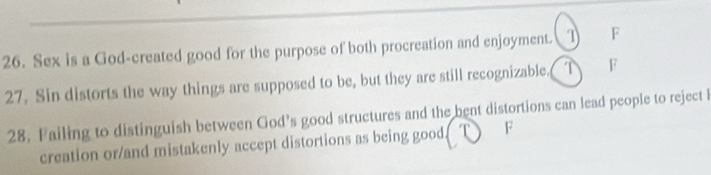 Sex is a God-created good for the purpose of both procreation and enjoyment. 1 F 
27. Sin distorts the way things are supposed to be, but they are still recognizable. T F 
28. Failing to distinguish between God’s good structures and the bent distortions can lead people to reject l 
creation or/and mistakenly accept distortions as being good. F