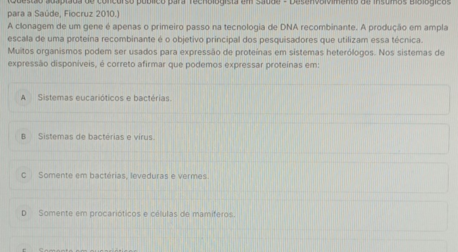 Questão adaptada de concurso público para Techologista em Saude - Desenvolvimento de insumos Biológicos
para a Saúde, Fiocruz 2010.)
A clonagem de um gene é apenas o primeiro passo na tecnologia de DNA recombinante. A produção em ampla
escala de uma proteína recombinante é o objetivo principal dos pesquisadores que utilizam essa técnica.
Muitos organismos podem ser usados para expressão de proteínas em sistemas heterólogos. Nos sistemas de
expressão disponíveis, é correto afirmar que podemos expressar proteínas em:
A Sistemas eucarióticos e bactérias.
B Sistemas de bactérias e virus.
c Somente em bactérias, leveduras e vermes.
D Somente em procarióticos e células de mamíferos.