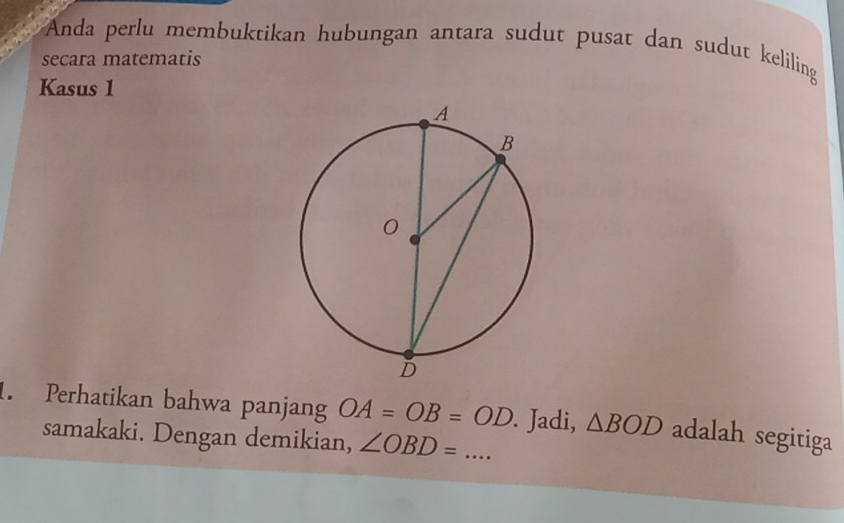 Anda perlu membuktikan hubungan antara sudut pusat dan sudut keliling 
secara matematis 
Kasus 1 
1. Perhatikan bahwa panjang OA=OB=OD _ . Jadi, △ BOD adalah segitiga 
samakaki. Dengan demikian, ∠ OBD=...