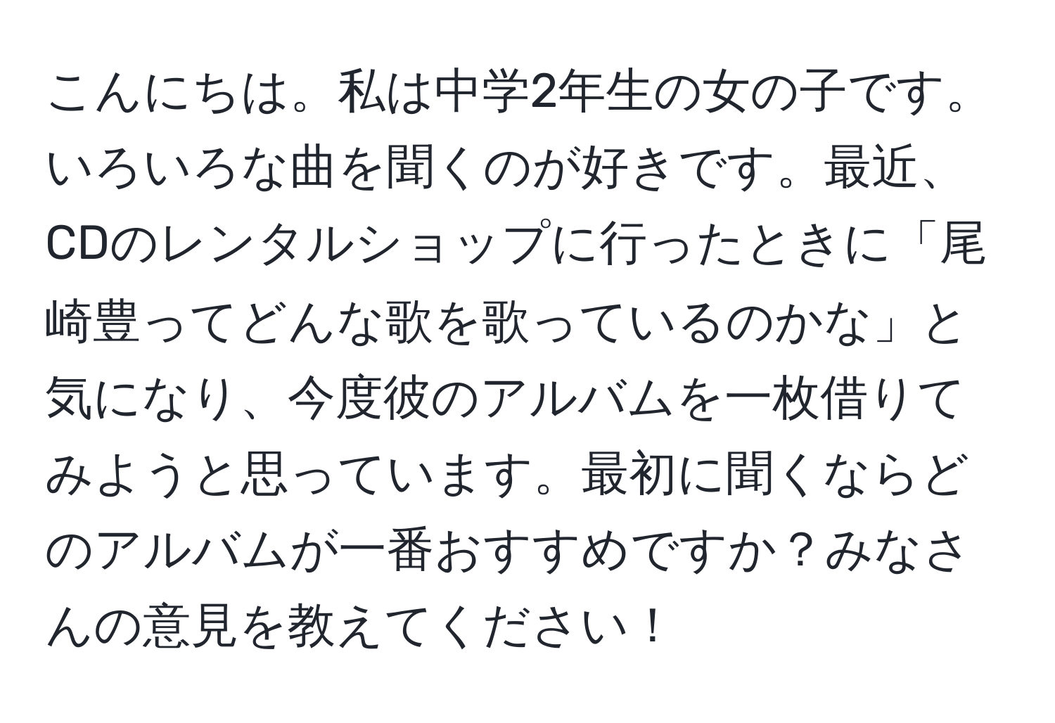 こんにちは。私は中学2年生の女の子です。いろいろな曲を聞くのが好きです。最近、CDのレンタルショップに行ったときに「尾崎豊ってどんな歌を歌っているのかな」と気になり、今度彼のアルバムを一枚借りてみようと思っています。最初に聞くならどのアルバムが一番おすすめですか？みなさんの意見を教えてください！