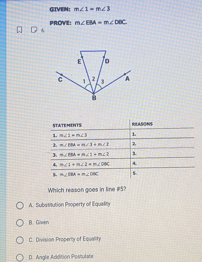 GIVEN: m∠ 1=m∠ 3
PROVE: m∠ EBA=m∠ DBC.
6.
Which reason goes in line #5?
A. Substitution Property of Equality
B. Given
C. Division Property of Equality
D. Angle Addition Postulate