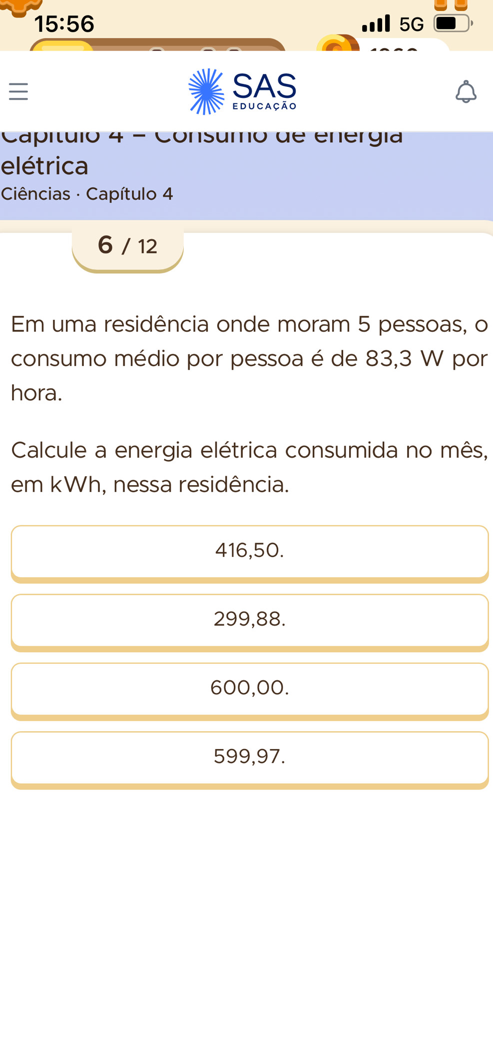 15:56
5G

SAS
educação
Capítulo 4 - Consumo de energía
elétrica
Ciências · Capítulo 4
6 / 12
Em uma residência onde moram 5 pessoas, o
consumo médio por pessoa é de 83,3 W por
hora.
Calcule a energia elétrica consumida no mês,
em kWh, nessa residência.
416,50.
299,88.
600,00.
599,97.