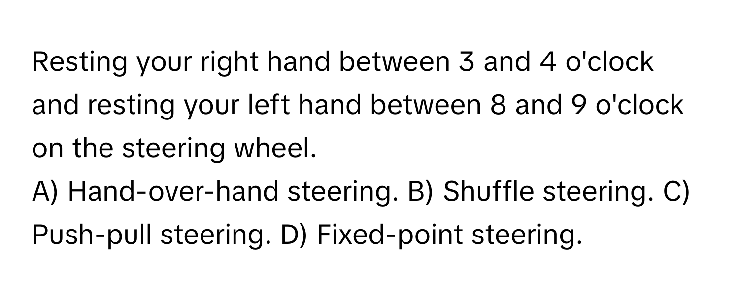 Resting your right hand between 3 and 4 o'clock and resting your left hand between 8 and 9 o'clock on the steering wheel.

A) Hand-over-hand steering. B) Shuffle steering. C) Push-pull steering. D) Fixed-point steering.