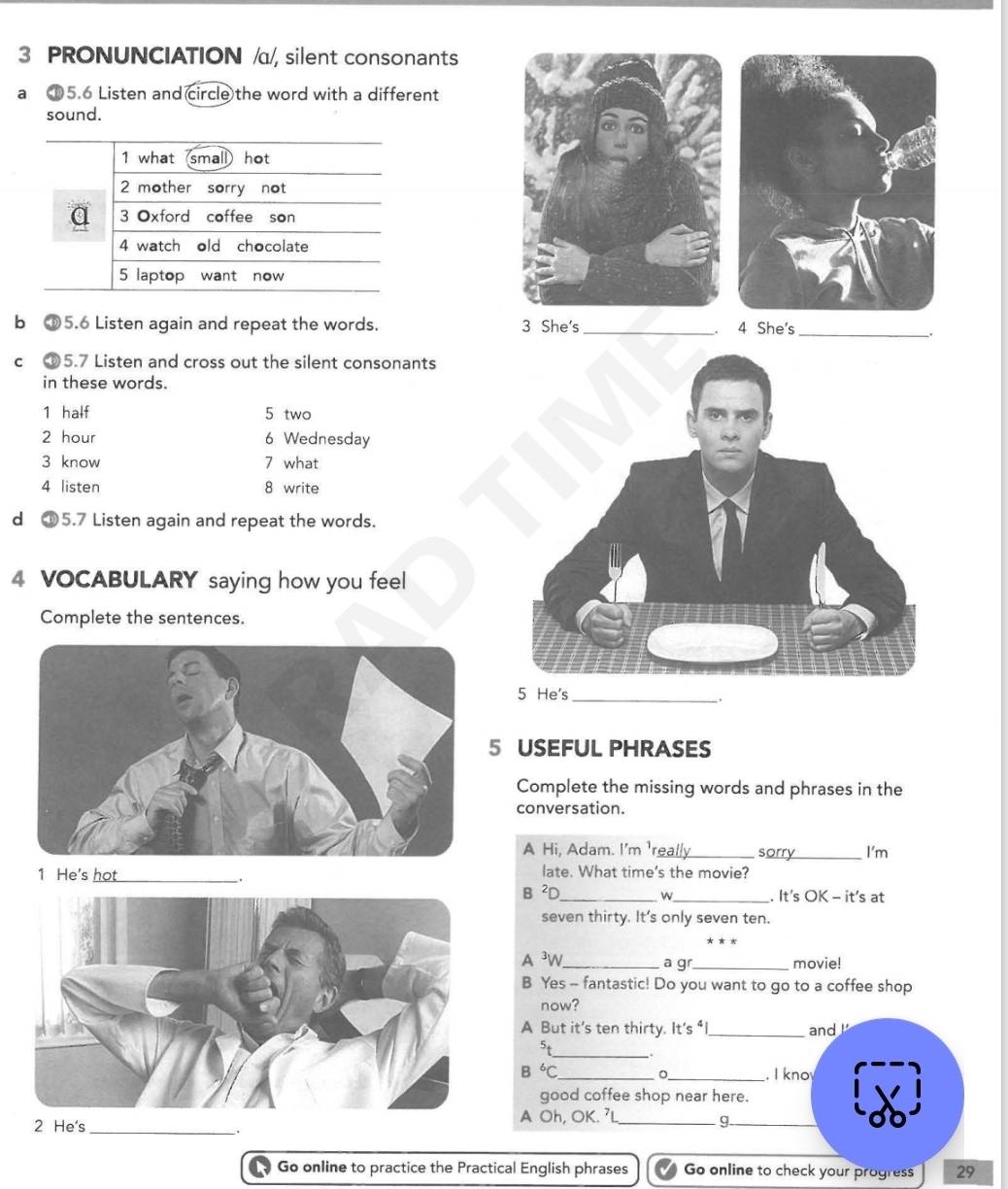 PRONUNCIATION /α/, silent consonants 
a ①5.6 Listen and circle the word with a different 
sound. 
1 what small hot 
2 mother sorry not 
a 3 Oxford coffee son 
4 watch old chocolate 
5 laptop want now 
b ⑥ 5.6 Listen again and repeat the words. 3 She's_ . 4 She's_ 
. 
C ⑥ 5.7 Listen and cross out the silent consonants 
in these words. 
1 half 5 two
2 hour 6 Wednesday 
3 know 7 what 
4 listen 8 write 
d ①5.7 Listen again and repeat the words. 
4 VOCABULARY saying how you feel 
Complete the sentences. 
5 He's 
_` . 
5 USEFUL PHRASES 
Complete the missing words and phrases in the 
conversation. 
A Hi, Adam. I'm 'really_ sorry_ I'm 
1 He's hot _late. What time's the movie? 
. B ²D _. It's OK - it's at 
w 
seven thirty. It's only seven ten. 
A ³W_ a g _movie! 
B Yes - fantastic! Do you want to go to a coffee shop 
now? 
A But it's ten thirty. It's _and ! 
5t 
_
B^6C _ _. I kno 
good coffee shop near here. 
2 He's_A Oh, OK. 'L_ 
g 
Go online to practice the Practical English phrases Go online to check your progress 29