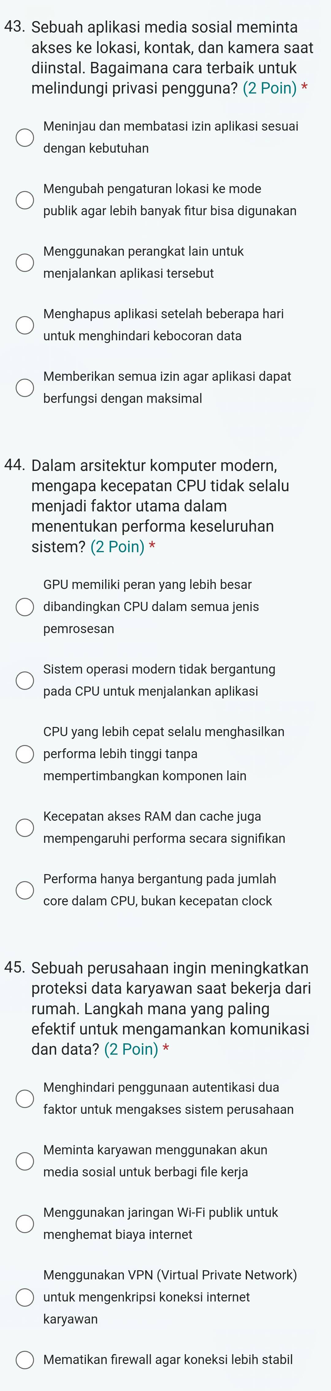 Sebuah aplikasi media sosial meminta
akses ke lokasi, kontak, dan kamera saat
diinstal. Bagaimana cara terbaik untuk
melindungi privasi pengguna? (2 Poin) *
Meninjau dan membatasi izin aplikasi sesuai
dengan kebutuhan
Mengubah pengaturan lokasi ke mode
publik agar lebih banyak fitur bisa digunakan
Menggunakan perangkat lain untuk
menjalankan aplikasi tersebut
Menghapus aplikasi setelah beberapa hari
untuk menghindari kebocoran data
Memberikan semua izin agar aplikasi dapat
berfungsi dengan maksimal
44. Dalam arsitektur komputer modern,
mengapa kecepatan CPU tidak selalu
menjadi faktor utama dalam
menentukan performa keseluruhan
sistem? (2 Poin) *
GPU memiliki peran yang lebih besar
dibandingkan CPU dalam semua jenis
pemrosesan
Sistem operasi modern tidak bergantung
pada CPU untuk menjalankan aplikasi
CPU yang lebih cepat selalu menghasilkan
performa lebih tinggi tanpa
mempertimbangkan komponen lain
Kecepatan akses RAM dan cache juga
mempengaruhi performa secara signifıkan
Performa hanya bergantung pada jumlah
core dalam CPU, bukan kecepatan clock
45. Sebuah perusahaan ingin meningkatkan
proteksi data karyawan saat bekerja dari
rumah. Langkah mana yang paling
efektif untuk mengamankan komunikasi
dan data? (2 Poin) *
Menghindari penggunaan autentikasi dua
faktor untuk mengakses sistem perusahaan
Meminta karyawan menggunakan akun
media sosial untuk berbagi file kerja
Menggunakan jaringan Wi-Fi publik untuk
menghemat biaya internet
Menggunakan VPN (Virtual Private Network)
untuk mengenkripsi koneksi internet
karyawan
Mematikan firewall agar koneksi lebih stabil