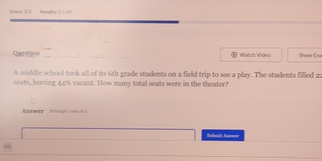 Scone: 5/2 Pemalhy 15 off 
Question Watch Video Show Exa 
A middle school took all of its 6th grade students on a field trip to see a play. The students filled 2 : 
seats, leaving 44% vacant. How many total seats were in the theater? 
Answer Amept s out el a 
Schenit Anowor
66