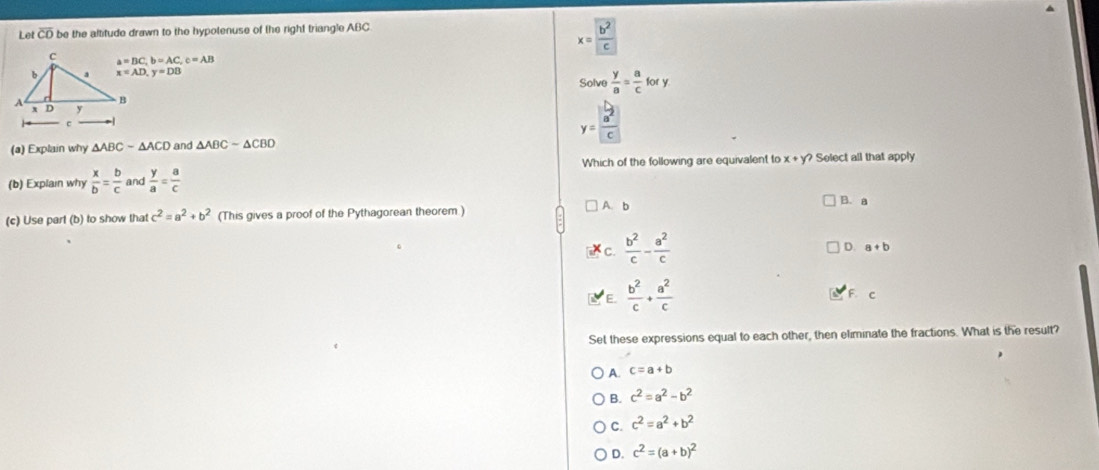 Let overline CO be the altitude drawn to the hypotenuse of the right triangle ABC.
x= b^2/c 
a=BC, b=AC, c=AB
x=AD, y=DB
S olve  y/a = a/c fory
y=frac | b/a^2 |c
(a) Explain why △ ABC-△ ACD and △ ABCsim △ CBD
Which of the following are equivalent to x + y? Select all that apply
(b) Explai why  x/b = b/c  and  y/a = a/c 
A. b B. a
(c) Use part (b) to show that c^2=a^2+b^2 (This gives a proof of the Pythagorean theorem )
c.  b^2/c - a^2/c 
D. a+b
E.  b^2/c + a^2/c 
F. c
Set these expressions equal to each other, then eliminate the fractions. What is the result?
A. c=a+b
B. c^2=a^2-b^2
C. c^2=a^2+b^2
D. c^2=(a+b)^2