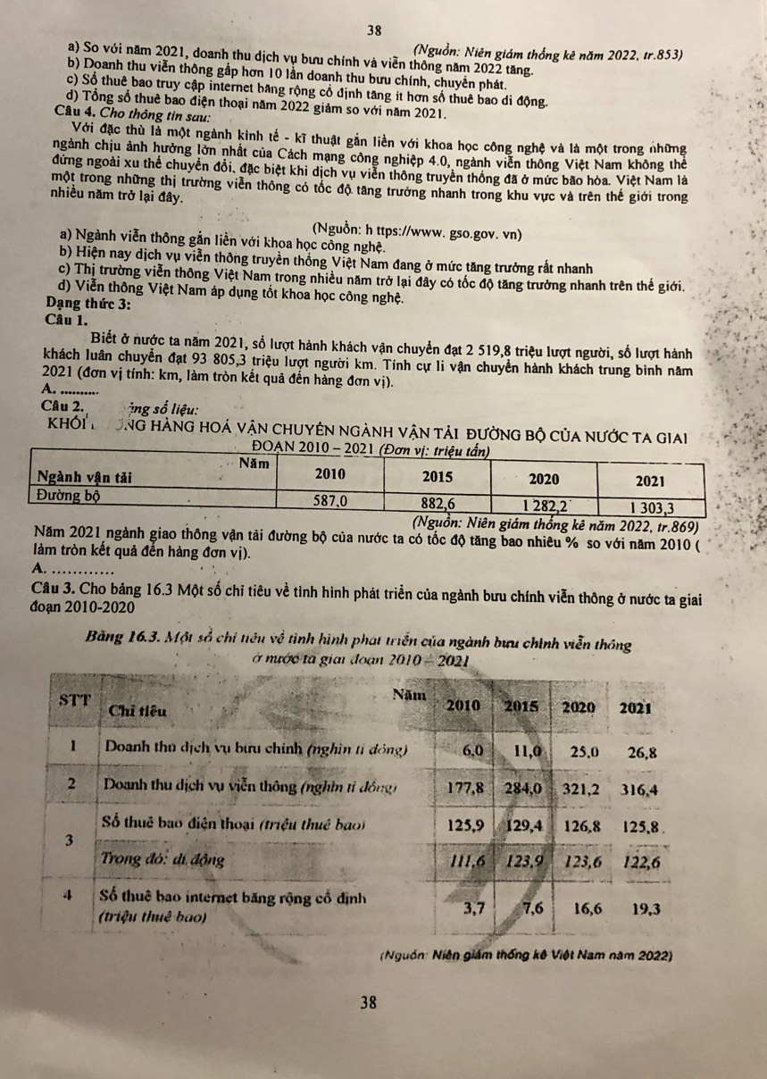 38
(Nguồn: Niên giám thống kê năm 2022, tr.853)
a) So với năm 2021, doanh thu dịch vụ bưu chính và viễn thông năm 2022 tăng.
b) Doanh thu viễn thông gấp hơn 10 lần doanh thu bưu chính, chuyển phát.
c) Số thuê bao truy cập internet bang rộng cổ định tăng it hơn số thuê bao di động.
d) Tổng số thuê bao điện thoại năm 2022 giảm so với năm 2021.
Câu 4. Cho thông tin sau:
Với đặc thù là một ngành kình tế - kĩ thuật gắn liền với khoa học công nghệ và là một trong những
ngành chịu ảnh hưởng lờn nhất của Cách mạng công nghiệp 4.0, ngành viễn thông Việt Nam không thể
đứng ngoài xu thể chuyển đổi, đặc biệt khi dịch vụ viễn thông truyền thống đã ở mức bão hòa. Việt Nam là
một trong những thị trường viễn thông có tốc độ tăng trưởng nhanh trong khu vực và trên thế giới trong
nhiều năm trở lại đây.
(Nguồn: h ttps://www. gso.gov. vn)
a) Ngành viễn thông gắn liền với khoa học công nghệ.
b) Hiện nay dịch vụ viễn thông truyền thống Việt Nam đang ở mức tăng trưởng rắt nhanh
c) Thị trường viễn thông Việt Nam trong nhiều năm trở lại đây có tốc độ tăng trưởng nhanh trên thế giới.
d) Viễn thông Việt Nam áp dụng tốt khoa học công nghệ.
Dạng thức 3:
Câu 1.
Biết ở nược ta năm 2021, số lượt hành khách vận chuyển đạt 2 519,8 triệu lượt người, số lượt hành
khách luân chuyển đạt 93 805,3 triệu lượt người km. Tính cự li vận chuyển hành khách trung bình năm
2021 (đơn vị tính: km, làm tròn kết quả đến hàng đơn vị).
A. ..........
Câu 2. T   g     iệu:
KhÔi ThờnG hànG hOá vận chUyên ngành vận tải đường bộ của nước ta giai
thống kê năm 2022, tr.869)
Năm 2021 ngành giao thông vận tải đường bộ của nước ta có tốc độ tăng bao nhiêu % so với năm 2010 (
làm tròn kết quả đến hàng đơn vị).
A._
Câu 3. Cho bảng 16.3 Một số chỉ tiêu về tình hình phát triển của ngành bưu chính viễn thông ở nước ta giai
đoạn 2010-2020
Băng 16.3. Một sổ chi tiêu về tình hình phát triển của ngành bưu chính viễn thông
nước tà giai đoạn 
(Nguồn: Niên giám thống kê Việt Nam năm 2022)
38