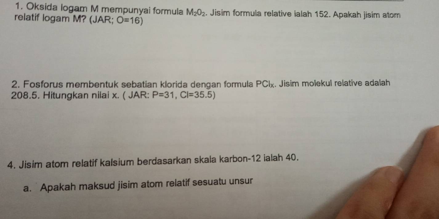 Oksida logam M mempunyai formula M_2O_2. Jisim formula relative ialah 152. Apakah jisim atom 
relatif logam M? (JAR; O=16)
2. Fosforus membentuk sebatian klorida dengan formula PClχ. Jisim molekul relative adalah
208.5. Hitungkan nilai x. ( JAR: P=31, CI=35.5)
4. Jisim atom relatif kalsium berdasarkan skala karbon- 12 ialah 40. 
a. Apakah maksud jisim atom relatif sesuatu unsur