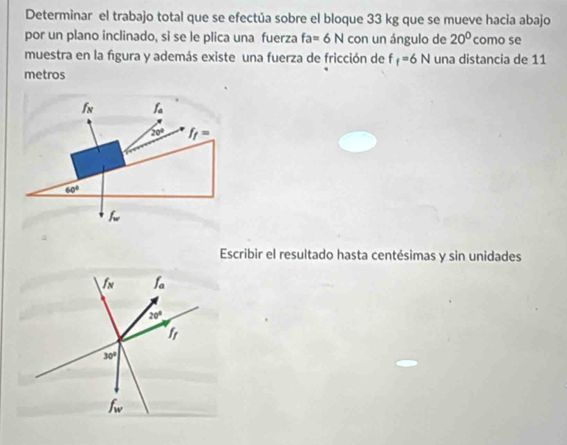 Determinar el trabajo total que se efectúa sobre el bloque 33 kg que se mueve hacia abajo 
por un plano inclinado, si se le plica una fuerza fa=6N con un ángulo de 20° como se 
muestra en la figura y además existe una fuerza de fricción de f f=6N una distancia de 11
metros
f_N f_a
20° f_f=
60°
f_w
Escribir el resultado hasta centésimas y sin unidades 
I f_a
20°
fr
30°
f_w