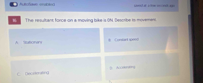 AutoSave: enabled saved at: a few seconds ago
16 The resultant force on a moving bike is 0N. Describe its movement.
A: Stationary B: Constant speed
C. Decelerating D: Accelerating