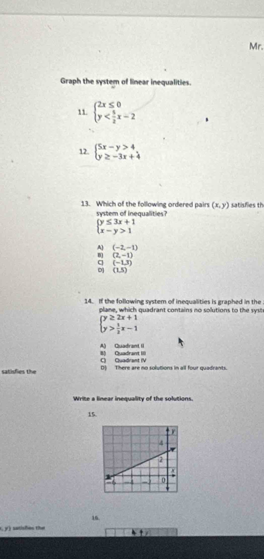 Mr.
Graph the system of linear inequalities.
11. beginarrayl 2x≤ 0 y
12. beginarrayl 5x-y>4 y≥ -3x+4endarray.
13. Which of the following ordered pairs (x,y) satisfies th
system of inequalities?
beginarrayl y≤ 3x+1 x-y>1endarray.
A) (-2,-1)
B) (2,-1)
cj (-1,3)
D) (1,5)
14. If the following system of inequalities is graphed in the
plane, which quadrant contains no solutions to the syst
beginarrayl y≥ 2x+1 y> 1/2 x-1endarray.
A) Quadrant II
B) Quadrant III
C) Quadrant IV
satisfies the D) There are no solutions in all four quadrants.
Write a linear inequality of the solutions.
15.
16.
y) sasisões the