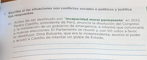 Escribe si las situaciones son conflictos sociales o políticos y justifica 
tus respuestas. 
Antes de ser destituido por 'incapacidad moral permanente" en 2022. 
Pedro Castillo, presidente de Perú, anunció la disolución del Congreso 
v la instalación de un gobierno de emergencia, e informó que convocaría 
a nuevas elecciones. El Parlamento se reunió y, con 101 votos a favor 
lo destituyó. Dina Boluarte, que era la vicepresidenta, asumió el poder 
_ 
y acusó a Castillo de intentar un golpe de Estado. 
_ 
_ 
_