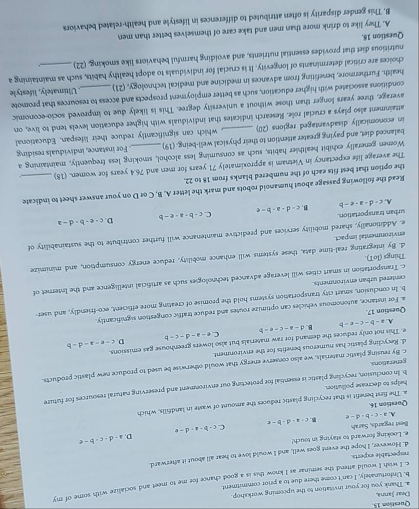 Dear Janna,
a. Thank you for your invitation to the upcoming workshop.
c. I wish I would attend the seminar as I know this is a good chance for me to meet and socialize with some of my
b. Unfortunately, I can’t come there due to a prior commitment.
respectable experts.
d. However, I hope the event goes well, and I would love to hear all about it afterward.
e. Looking forward to staying in touch!
D. a-d-c-b-e
Best regards, Sarah c-a-d-b-e C. c-b-a-d-e
A. a-c-b-d-e B.
Question 16.
a. The first benefit is that recycling plastic reduces the amount of waste in landfills, which
b. In conclusion, recycling plastic is essential for protecting our environment and preserving natural resources for future
helps to decrease pollution.
c. By reusing plastic materials, we also conserve energy that would otherwise be used to produce new plastic products.
generations
d. Recycling plastic has numerous benefits for the environment.
D.
e. This not only reduces the demand for raw materials but also lowers greenhouse gas emissions.
1 a-b-c-e-b B. d-a-c-e-b C. e-a-d-c-b c-e-a-d-b
Question 17.
a. For instance, autonomous vehicles can optimize routes and reduce traffic congestion significantly.
b. In conclusion, smart city transportation systems hold the promise of creating more efficient, eco-friendly, and user-
centered urban environments.
c. Transportation in smart cities will leverage advanced technologies such as artificial intelligence and the Internet of
d. By integrating real-time data, these systems will enhance mobility, reduce energy consumption, and minimize
Things (IoT).
environmental impact.
e. Additionally, shared mobility services and predictive maintenance will further contribute to the sustainability of
urban transportation. C. c-b-a-e-b D. c-e-b-d-a
A. c-d-a-e-b B. c-d-a-b-e
Read the following passage about humanoid robots and mark the letter A, B, C or D on your answer sheet to indicate
the option that best fits each of the numbered blanks from 18 to 22.
The average life expectancy in Vietnam is approximately 71 years for men and 76.4 years for women. (18)_
Women generally exhibit healthier habits, such as consuming less alcohol, smoking less frequently, maintaining a
balanced diet, and paying greater attention to their physical well-being. (19)_ . For instance, individuals residing
in economically disadvantaged regions (20) _, which can significantly reduce their lifespan. Educational
attainment also plays a crucial role. Research indicates that individuals with higher education levels tend to live, on
average, three years longer than those without a university degree. This is likely due to improved socio-economic
conditions associated with higher education, such as better employment prospects and access to resources that promote
health. Furthermore, benefiting from advances in medicine and medical technology, (21)_ . Ultimately, lifestyle
choices are critical determinants of longevity. It is crucial for individuals to adopt healthy habits, such as maintaining a
nutritious diet that provides essential nutrients, and avoiding harmful behaviors like smoking, (22)_
Question 18.
A. They like to drink more than men and take care of themselves better than men
B. This gender disparity is often attributed to differences in lifestyle and health-related behaviors