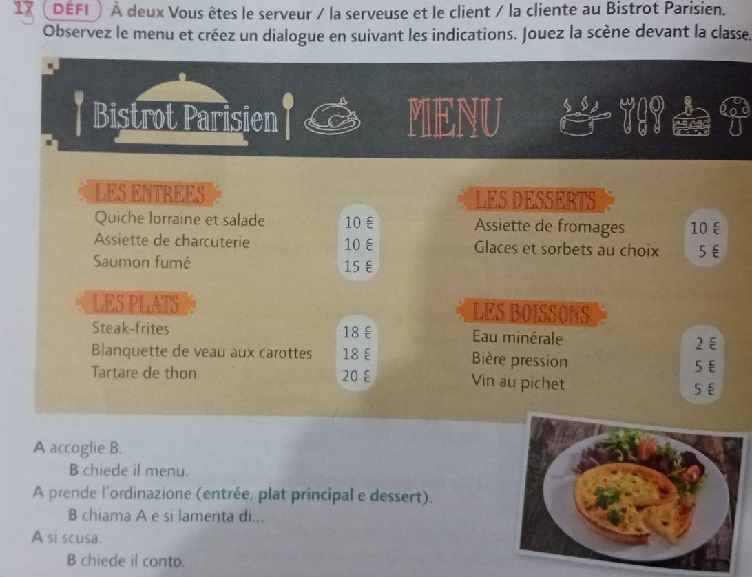 défi À À deux Vous êtes le serveur / la serveuse et le client / la cliente au Bistrot Parisien. 
Observez le menu et créez un dialogue en suivant les indications. Jouez la scène devant la classe. 
Bistrot Parisien MENU 
LES ENTRÉES 
LES DESSERTS 
Quiche lorraine et salade 10 ξ Assiette de fromages 10 ε 
Assiette de charcuterie 10 ε Glaces et sorbets au choix 5€
Saumon fumé 15 €
LES PLATS LES BOISSONS 
Steak-frites 18ξ Eau minérale 2€
Blanquette de veau aux carottes 18 € Bière pression 
Tartare de thon 20 ξ
5 €
Vin au pichet
5ε
A accoglie B. 
B chiede il menu. 
A prende l'ordinazione (entrée, plat principal e dessert). 
B chiama A e si lamenta di... 
A si scusa. 
B chiede il conto.