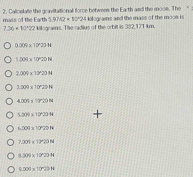 Calculate the gravitational force between the Earth and the moon. The *:
mass of the Earth 5.9742* 10^(wedge)24 kilograms and the mass of the moon is
7.36* 10^(wedge)22 kilograms. The radius of the orbit is 382,171 km.
0.009* 10^(wedge)20N
1.009* 10^(wedge)20N
2.009* 10^(wedge)20N
3.009* 10^(wedge)20N
4.009* 10^(wedge)20N
5.009* 10^(wedge)20N
+
6.009* 10^(wedge)20N
7.009* 10^(wedge)20N
8.009* 10^(wedge)20N
9.009* 10^(wedge)20N