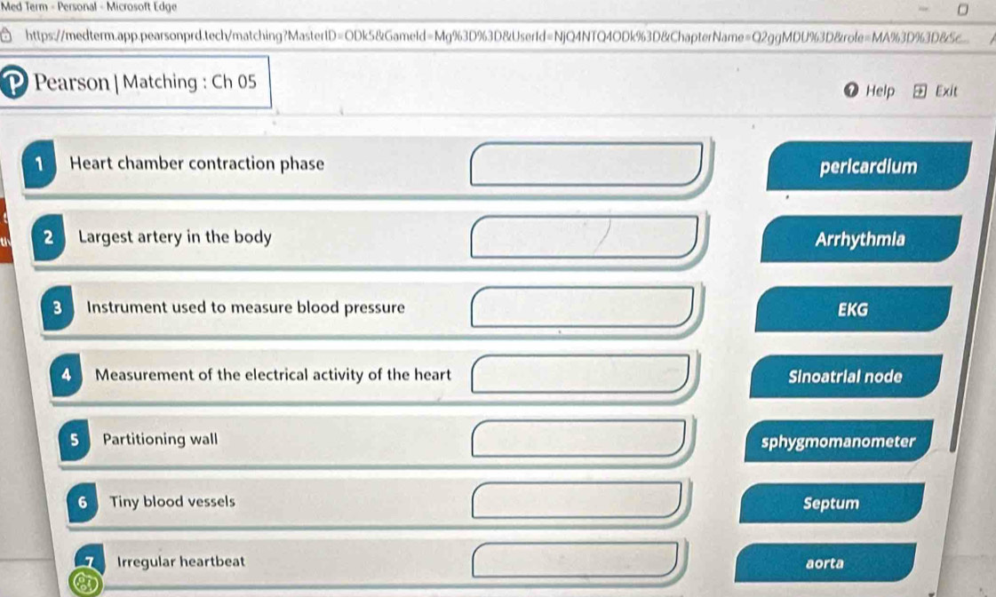 Med Term - Personal - Microsoft Edge 
a https://medterm.app.pearsonprd.tech/matching?MasterID=ODk5&Gameld=Mg%3D%3D&UserId=NjQ4NTQ4ODk%3D&ChapterName=Q2ggMDU%3D&role=MA%3D%3D&c 
P Pearson|Matching : Ch 05 Help Exit 
1 Heart chamber contraction phase pericardium 
2 Largest artery in the body Arrhythmia 
3 Instrument used to measure blood pressure EKG 
a Measurement of the electrical activity of the heart Sinoatrial node 
5 Partitioning wall sphygmomanometer 
6 Tiny blood vessels Septum 
1 Irregular heartbeat aorta 
n