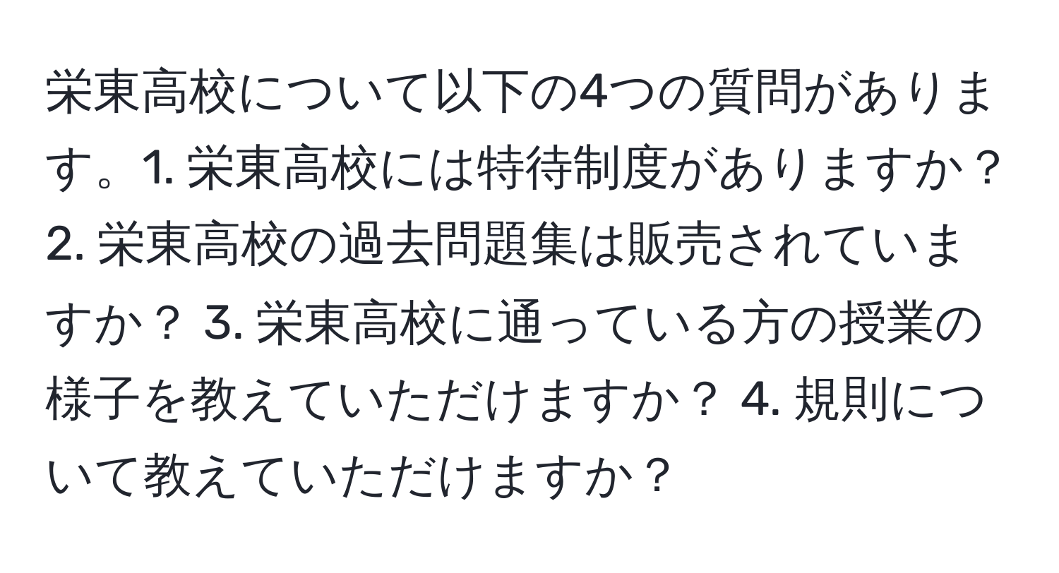 栄東高校について以下の4つの質問があります。1. 栄東高校には特待制度がありますか？ 2. 栄東高校の過去問題集は販売されていますか？ 3. 栄東高校に通っている方の授業の様子を教えていただけますか？ 4. 規則について教えていただけますか？