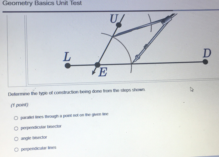 Geometry Basics Unit Test
Determine the type of construction being done from the steps shown.
(1 point)
parallel lines through a point not on the given line
perpendicular bisector
angle bisector
perpendicular lines