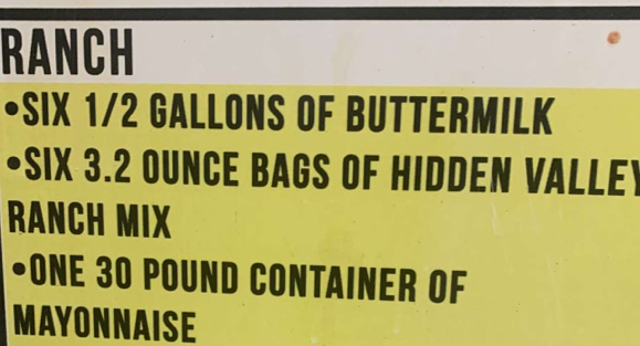 RANCH 
•SIX 1/2 GALLONS OF BUTTERMILK 
•SIX 3.2 OUNCE BAGS OF HIDDEN VALLEY 
RANCH MIX 
•ONE 30 POUND CONTAINER OF 
MAYONNAISE